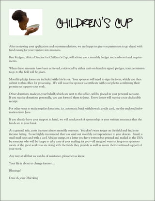 CHILDREN’S CUP
After reviewing your application and recommendations, we are happy to give you permission to go ahead with
fund raising for your venture into missions.

Ben Rodgers, Africa Director for Children’s Cup, will advise you a monthly budget and cash-on-hand require-
ments.

When these amounts have been achieved, evidenced by either cash-on-hand or signed pledges, your permission
to go to the field will be given.

Monthly pledge forms are included with this letter. Your sponsors will need to sign the form, which you then
submit to this office for processing. We will issue the sponsor a certificate with your photo, confirming their
promise to support your work.

Other donations made on your behalf, which are sent to this office, will be placed in your personal account.
If you receive donations personally, you can forward them to June. Every donor will receive a tax-deductible
receipt.

For other ways to make regular donations, i.e. automatic bank withdrawals, credit card, see the enclosed infor-
mation from June.

If you already have your support in hand, we will need proof of sponsorship or your written assurance that the
funds are in your bank.

As a general rule, costs increase almost monthly overseas. You don’t want to get on the field and find your
income failing. So we highly recommend that you send out monthly correspondence to your donors. Email, a
snail-mail post card with a cool African stamp, or a letter you have written but printed and mailed in the USA
by someone who will be happy to take care of your mailing for you—all are good ways to keep your sponsors
aware of the great work you are doing with the funds they provide as well as assure their continued support of
your work.

Any way at all that we can be of assistance, please let us know.

Your life is about to change forever…

Blessings!

Dave & Jean Ohlerking
 