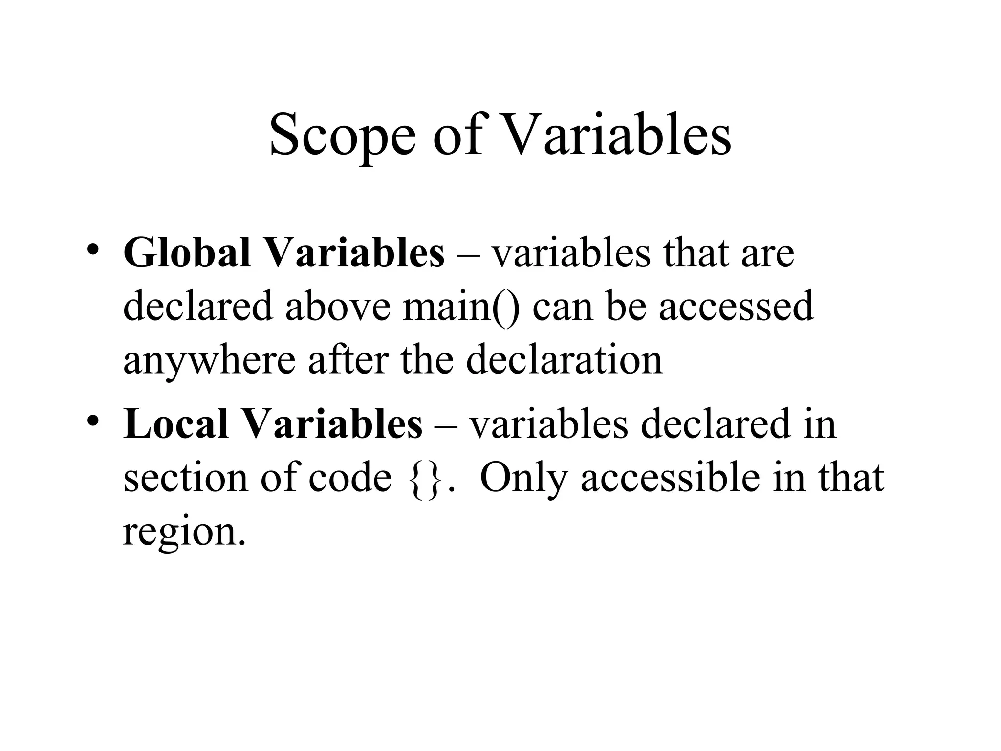 Scope of Variables
• Global Variables – variables that are
declared above main() can be accessed
anywhere after the declaration
• Local Variables – variables declared in
section of code {}. Only accessible in that
region.
 