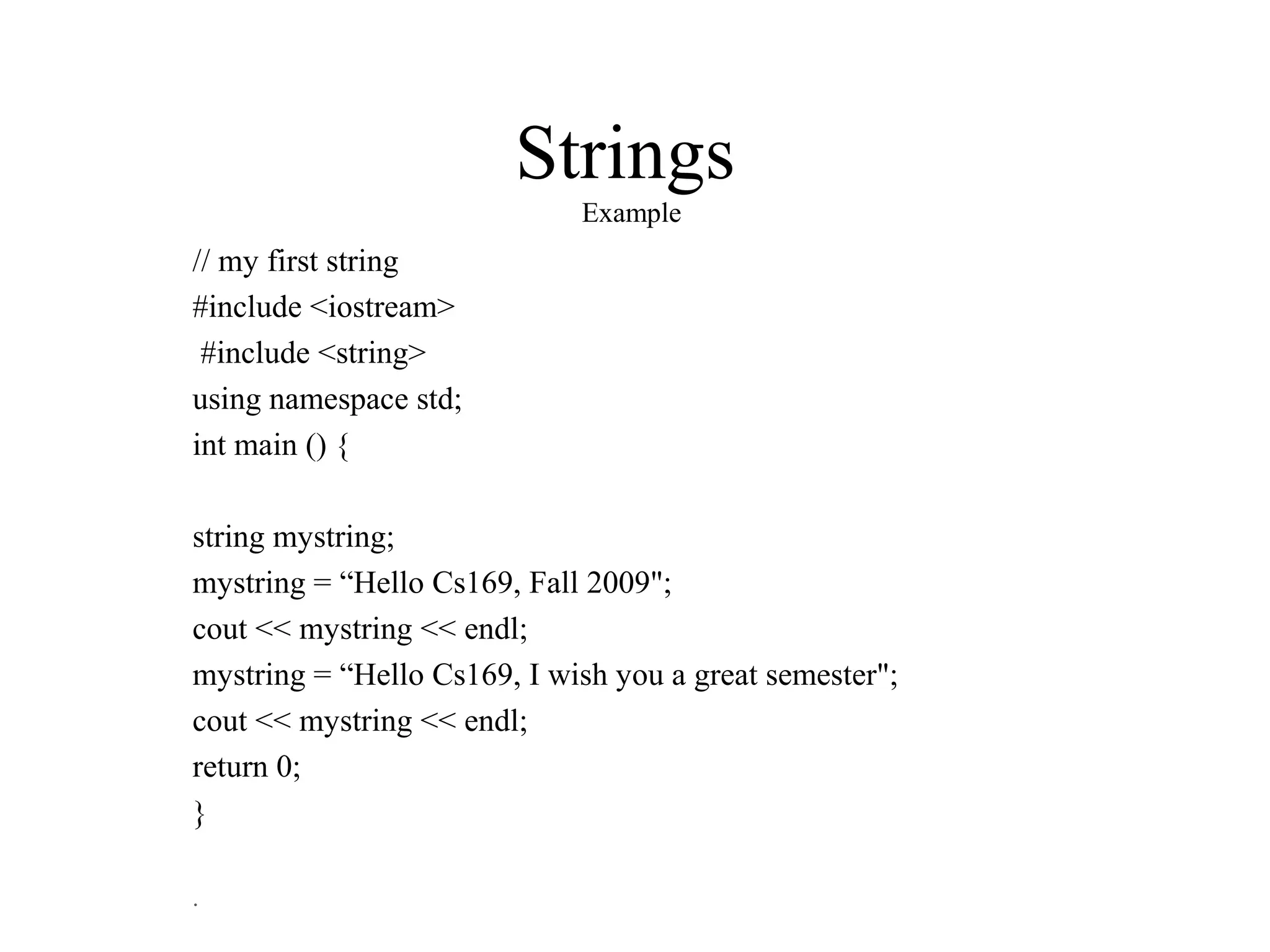 Strings
Example
// my first string
#include <iostream>
#include <string>
using namespace std;
int main () {
string mystring;
mystring = “Hello Cs169, Fall 2009";
cout << mystring << endl;
mystring = “Hello Cs169, I wish you a great semester";
cout << mystring << endl;
return 0;
}
.
 