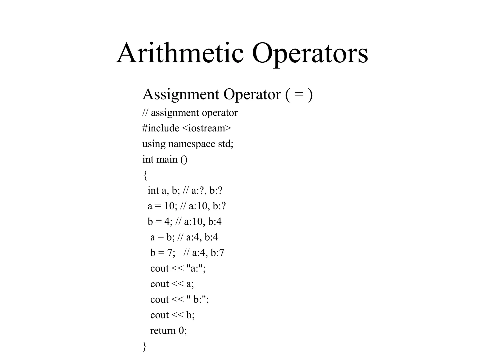 Arithmetic Operators
Assignment Operator ( = )
// assignment operator
#include <iostream>
using namespace std;
int main ()
{
int a, b; // a:?, b:?
a = 10; // a:10, b:?
b = 4; // a:10, b:4
a = b; // a:4, b:4
b = 7; // a:4, b:7
cout << "a:";
cout << a;
cout << " b:";
cout << b;
return 0;
}
 