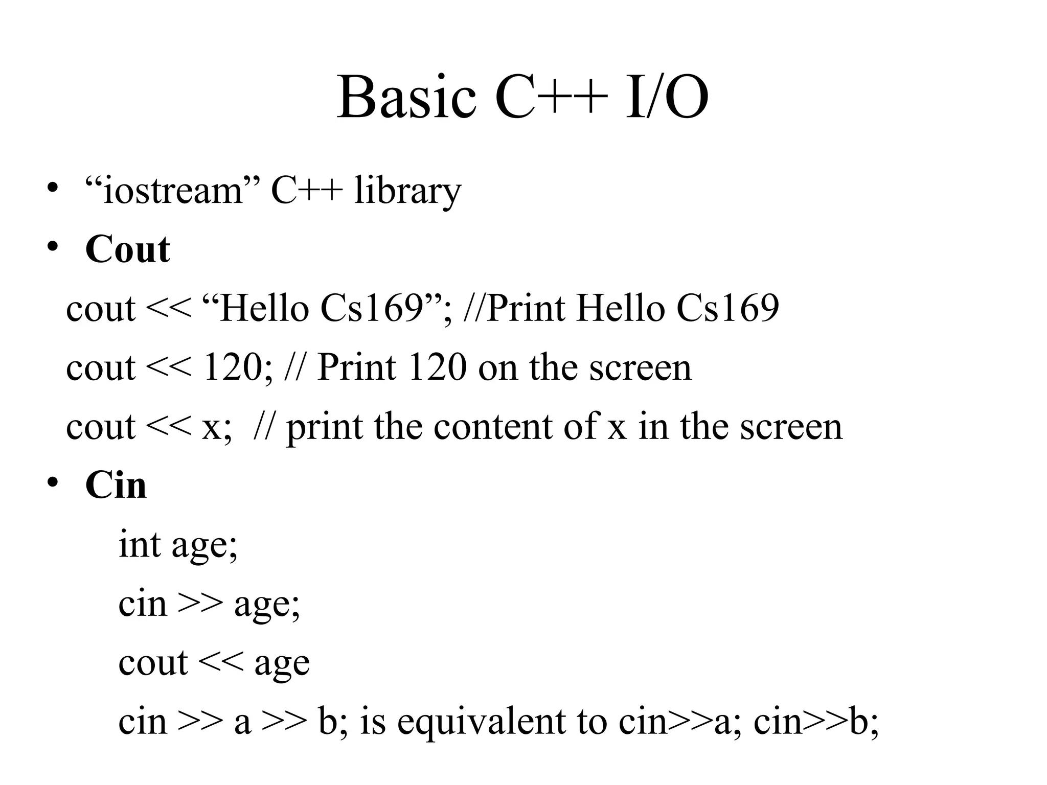 Basic C++ I/O
• “iostream” C++ library
• Cout
cout << “Hello Cs169”; //Print Hello Cs169
cout << 120; // Print 120 on the screen
cout << x; // print the content of x in the screen
• Cin
int age;
cin >> age;
cout << age
cin >> a >> b; is equivalent to cin>>a; cin>>b;
 