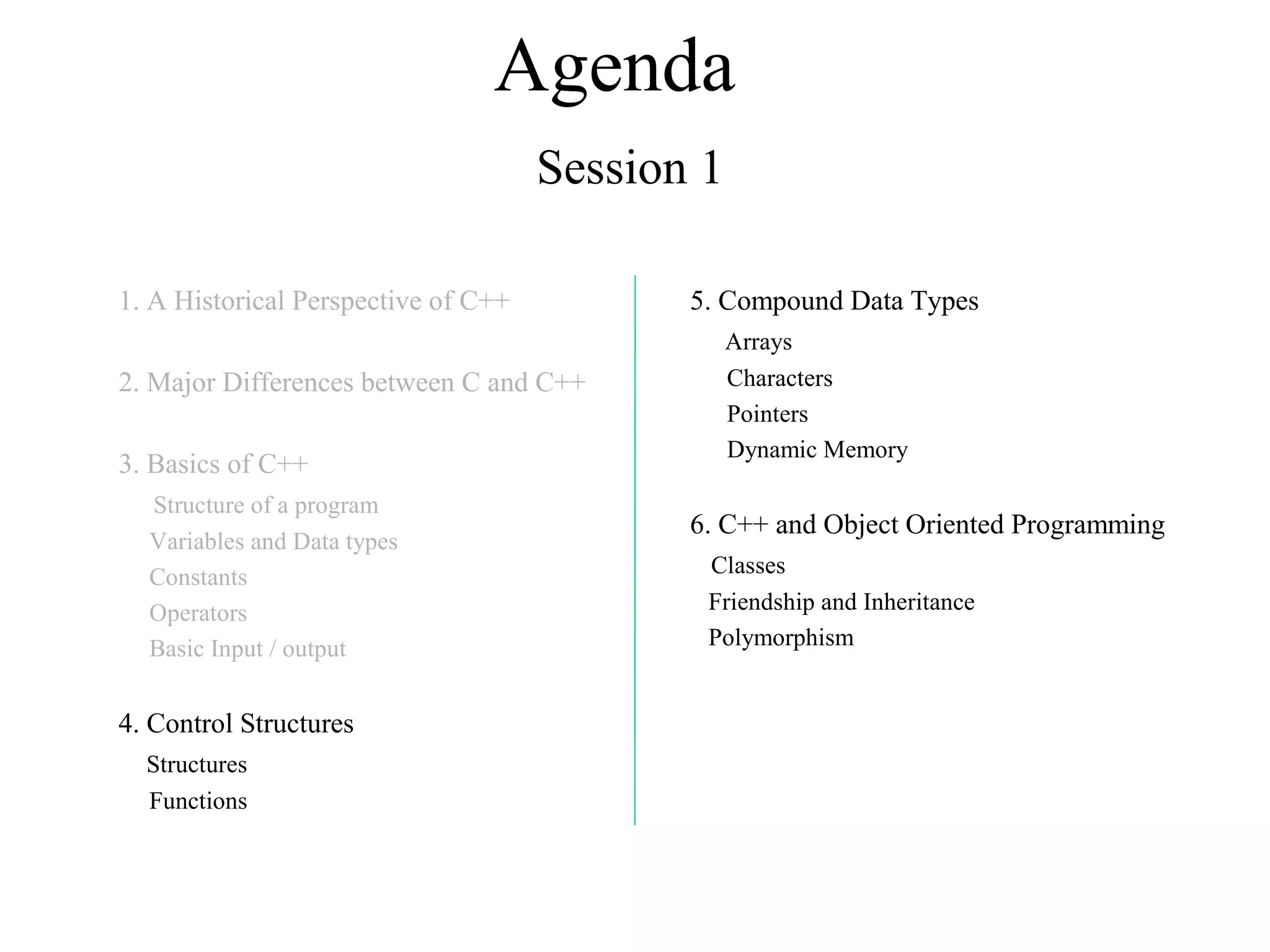Agenda
Session 1
1. A Historical Perspective of C++
2. Major Differences between C and C++
3. Basics of C++
Structure of a program
Variables and Data types
Constants
Operators
Basic Input / output
4. Control Structures
Structures
Functions
5. Compound Data Types
Arrays
Characters
Pointers
Dynamic Memory
6. C++ and Object Oriented Programming
Classes
Friendship and Inheritance
Polymorphism
 
