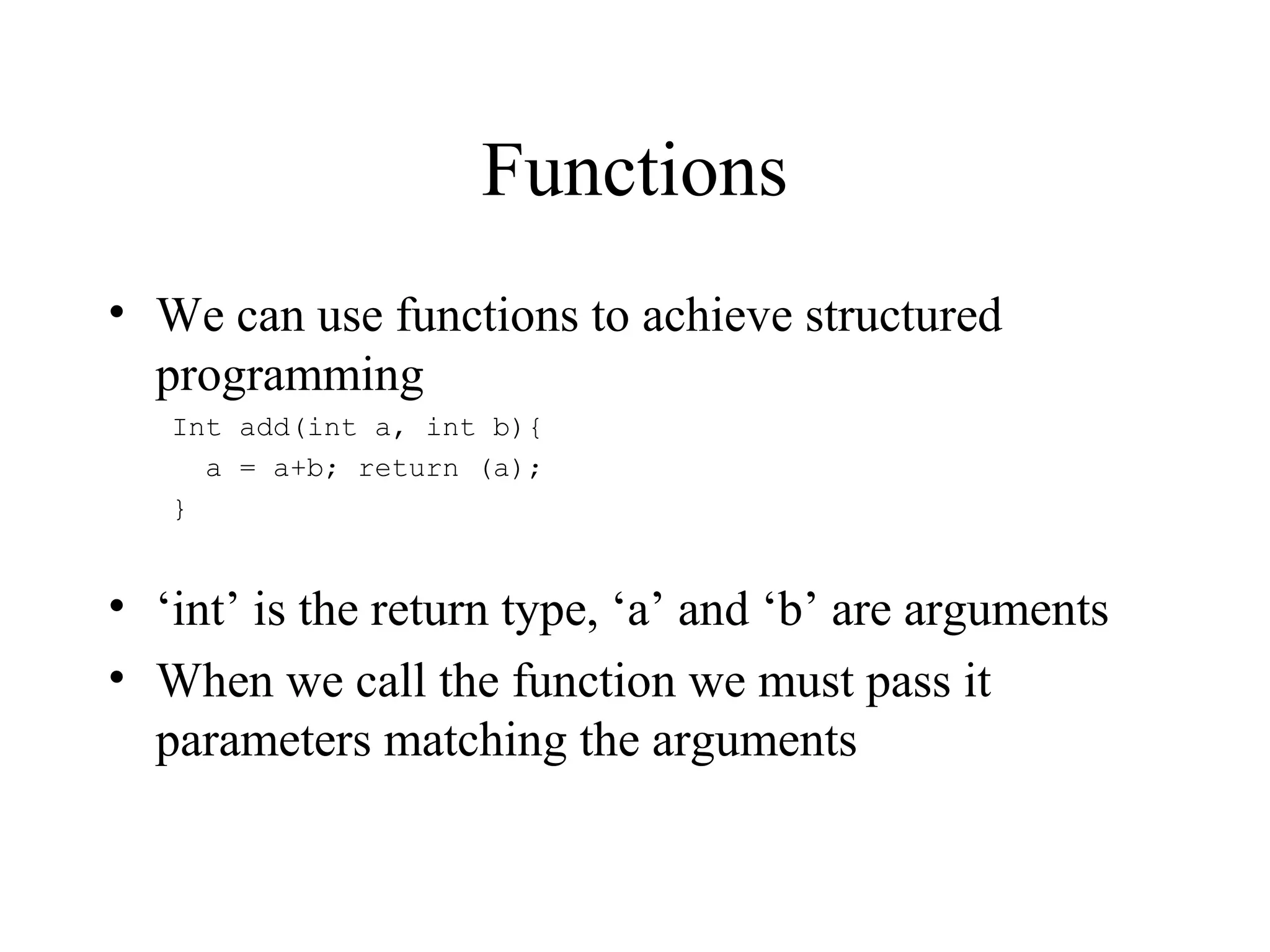 Functions
• We can use functions to achieve structured
programming
Int add(int a, int b){
a = a+b; return (a);
}
• ‘int’ is the return type, ‘a’ and ‘b’ are arguments
• When we call the function we must pass it
parameters matching the arguments
 