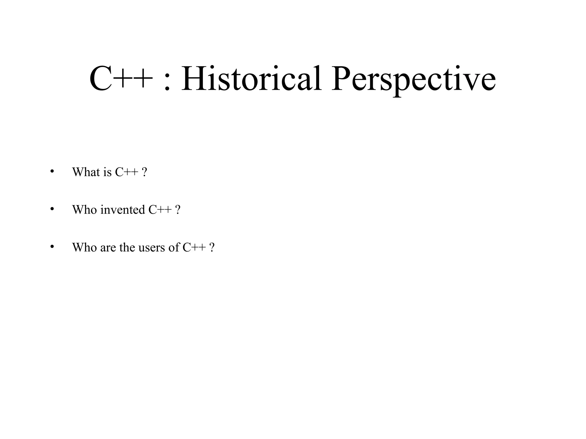 C++ : Historical Perspective
• What is C++ ?
• Who invented C++ ?
• Who are the users of C++ ?
 