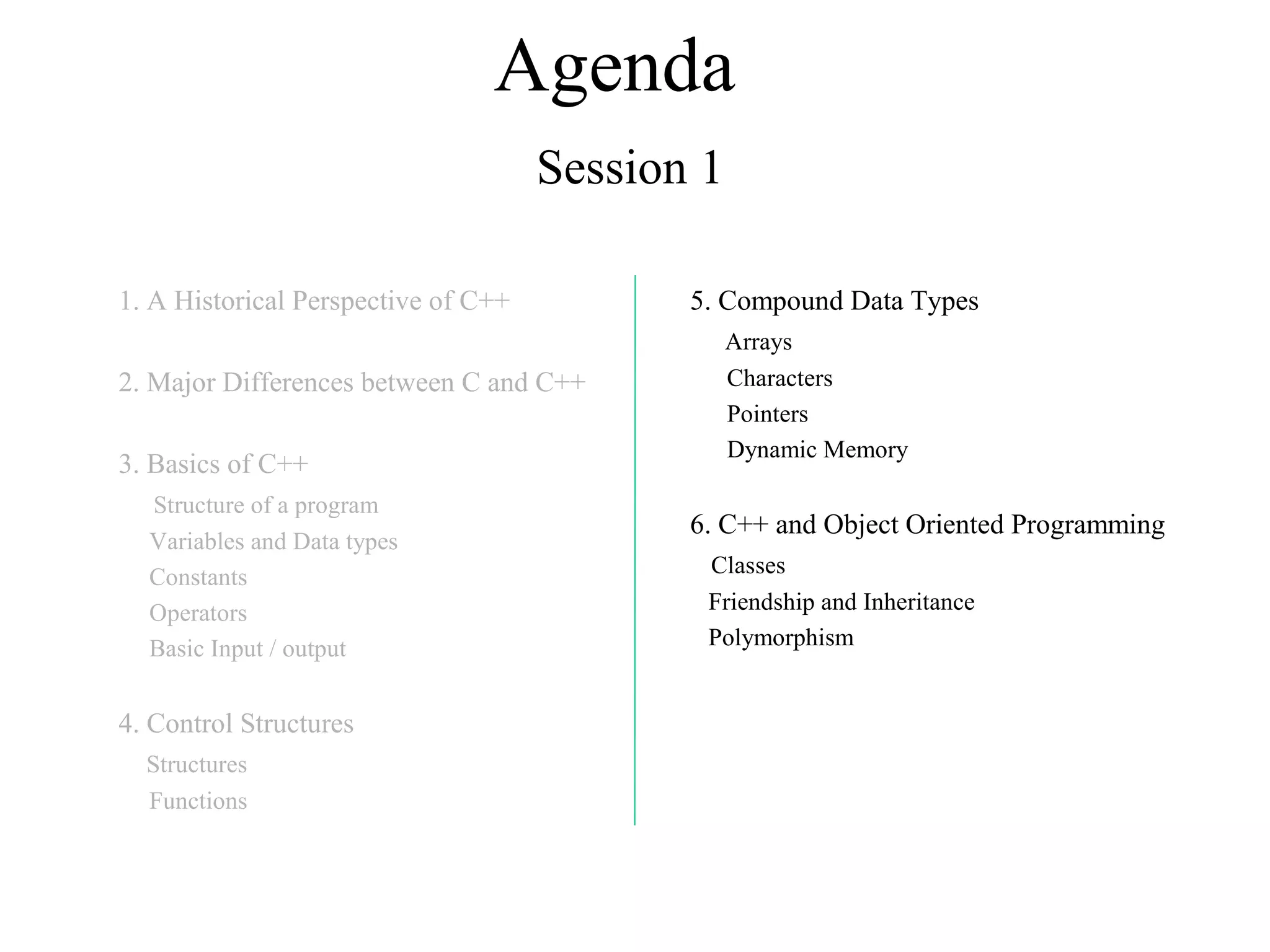 Agenda
Session 1
1. A Historical Perspective of C++
2. Major Differences between C and C++
3. Basics of C++
Structure of a program
Variables and Data types
Constants
Operators
Basic Input / output
4. Control Structures
Structures
Functions
5. Compound Data Types
Arrays
Characters
Pointers
Dynamic Memory
6. C++ and Object Oriented Programming
Classes
Friendship and Inheritance
Polymorphism
 