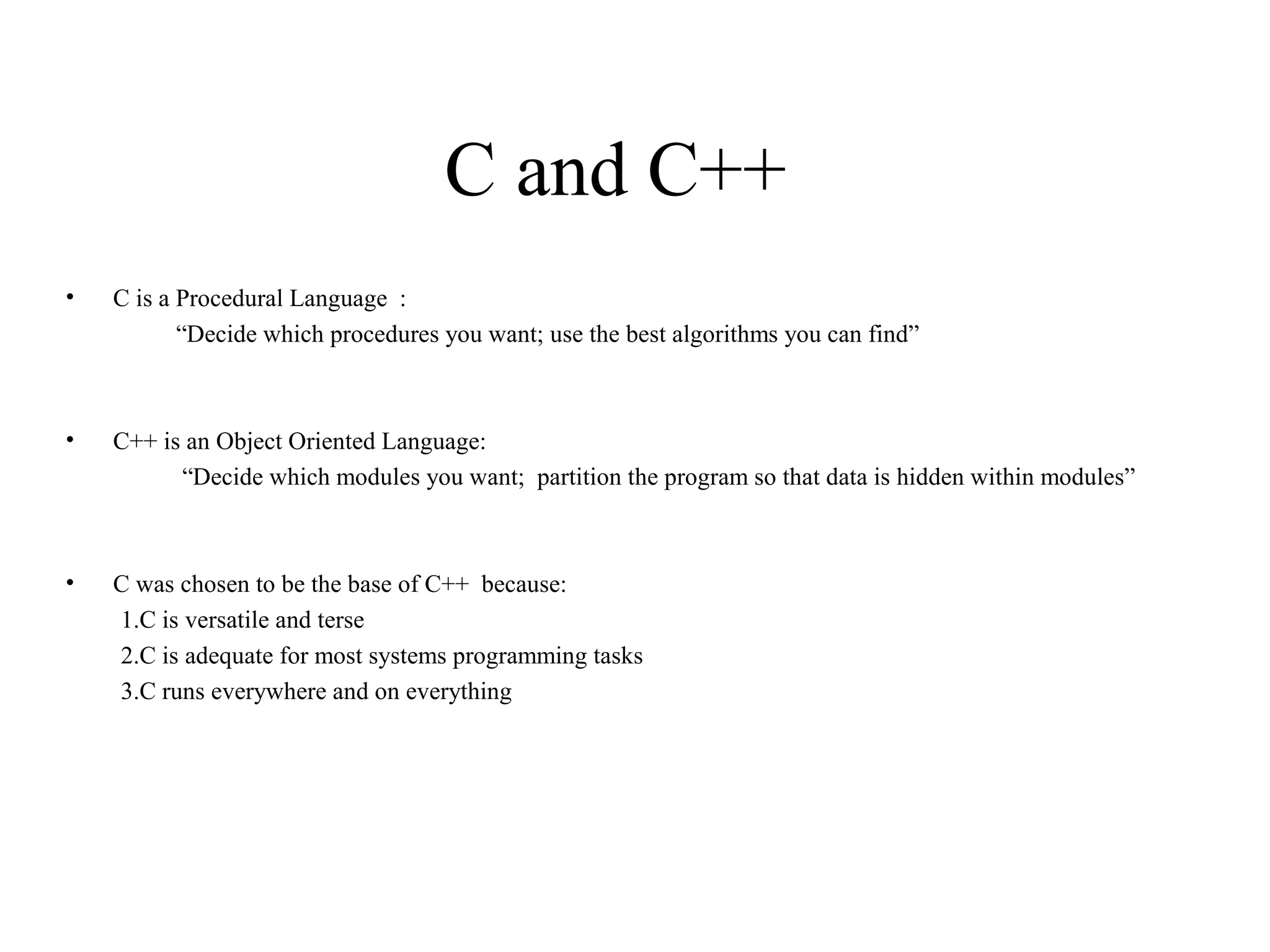 C and C++
• C is a Procedural Language :
“Decide which procedures you want; use the best algorithms you can find”
• C++ is an Object Oriented Language:
“Decide which modules you want; partition the program so that data is hidden within modules”
• C was chosen to be the base of C++ because:
1.C is versatile and terse
2.C is adequate for most systems programming tasks
3.C runs everywhere and on everything
 