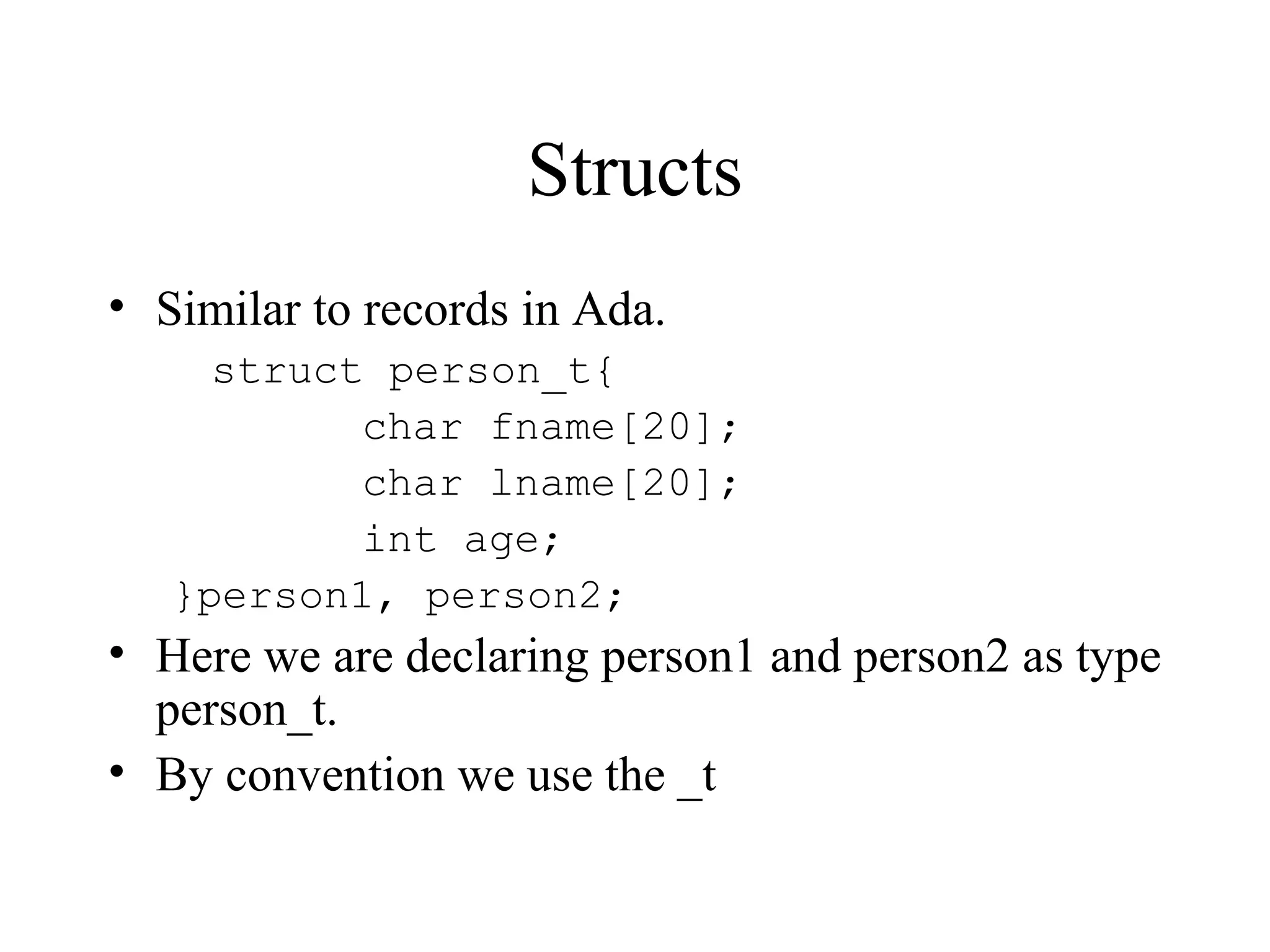 Structs
• Similar to records in Ada.
struct person_t{
char fname[20];
char lname[20];
int age;
}person1, person2;
• Here we are declaring person1 and person2 as type
person_t.
• By convention we use the _t
 