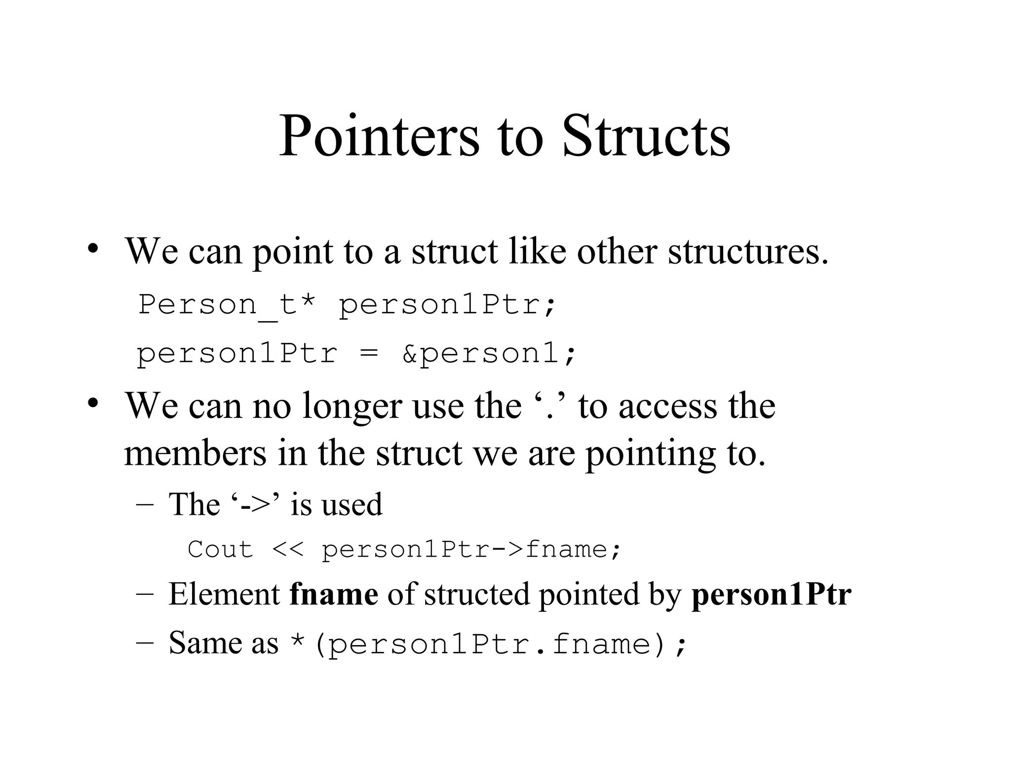 Pointers to Structs
• We can point to a struct like other structures.
Person_t* person1Ptr;
person1Ptr = &person1;
• We can no longer use the ‘.’ to access the
members in the struct we are pointing to.
– The ‘->’ is used
Cout << person1Ptr->fname;
– Element fname of structed pointed by person1Ptr
– Same as *(person1Ptr.fname);
 
