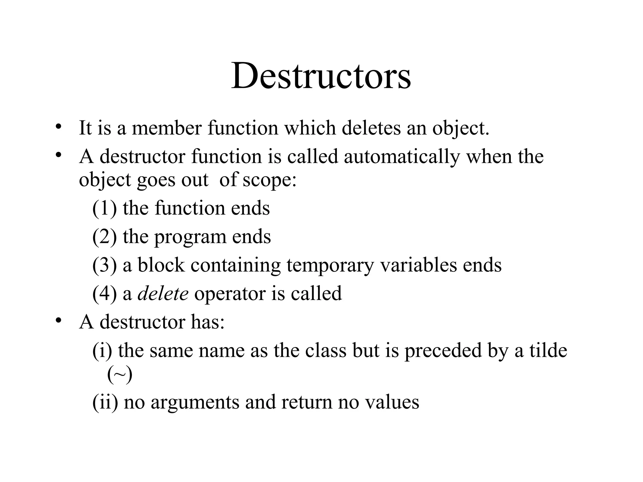 Destructors
• It is a member function which deletes an object.
• A destructor function is called automatically when the
object goes out of scope:
(1) the function ends
(2) the program ends
(3) a block containing temporary variables ends
(4) a delete operator is called
• A destructor has:
(i) the same name as the class but is preceded by a tilde
(~)
(ii) no arguments and return no values
 