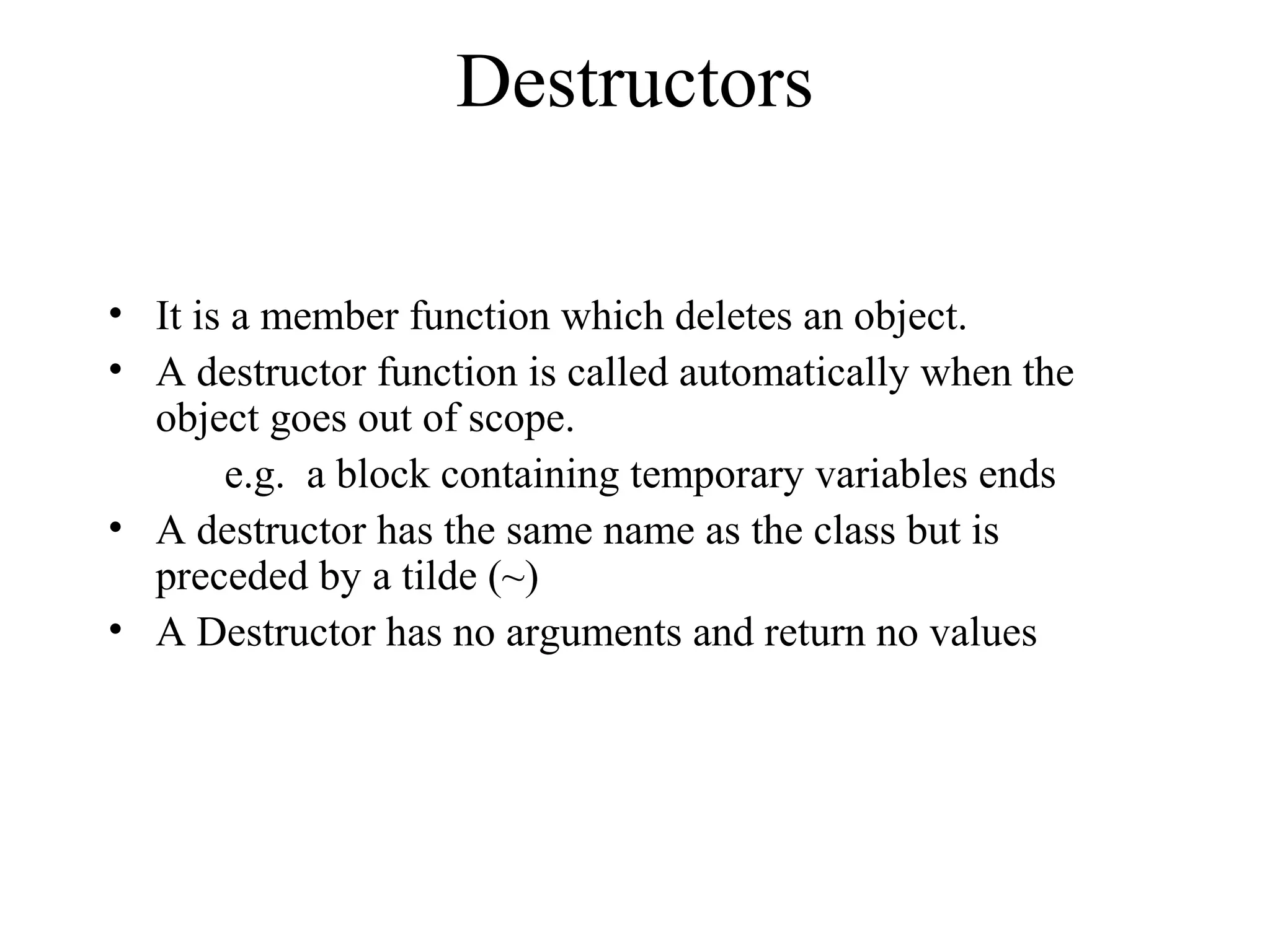 Destructors
• It is a member function which deletes an object.
• A destructor function is called automatically when the
object goes out of scope.
e.g. a block containing temporary variables ends
• A destructor has the same name as the class but is
preceded by a tilde (~)
• A Destructor has no arguments and return no values
 
