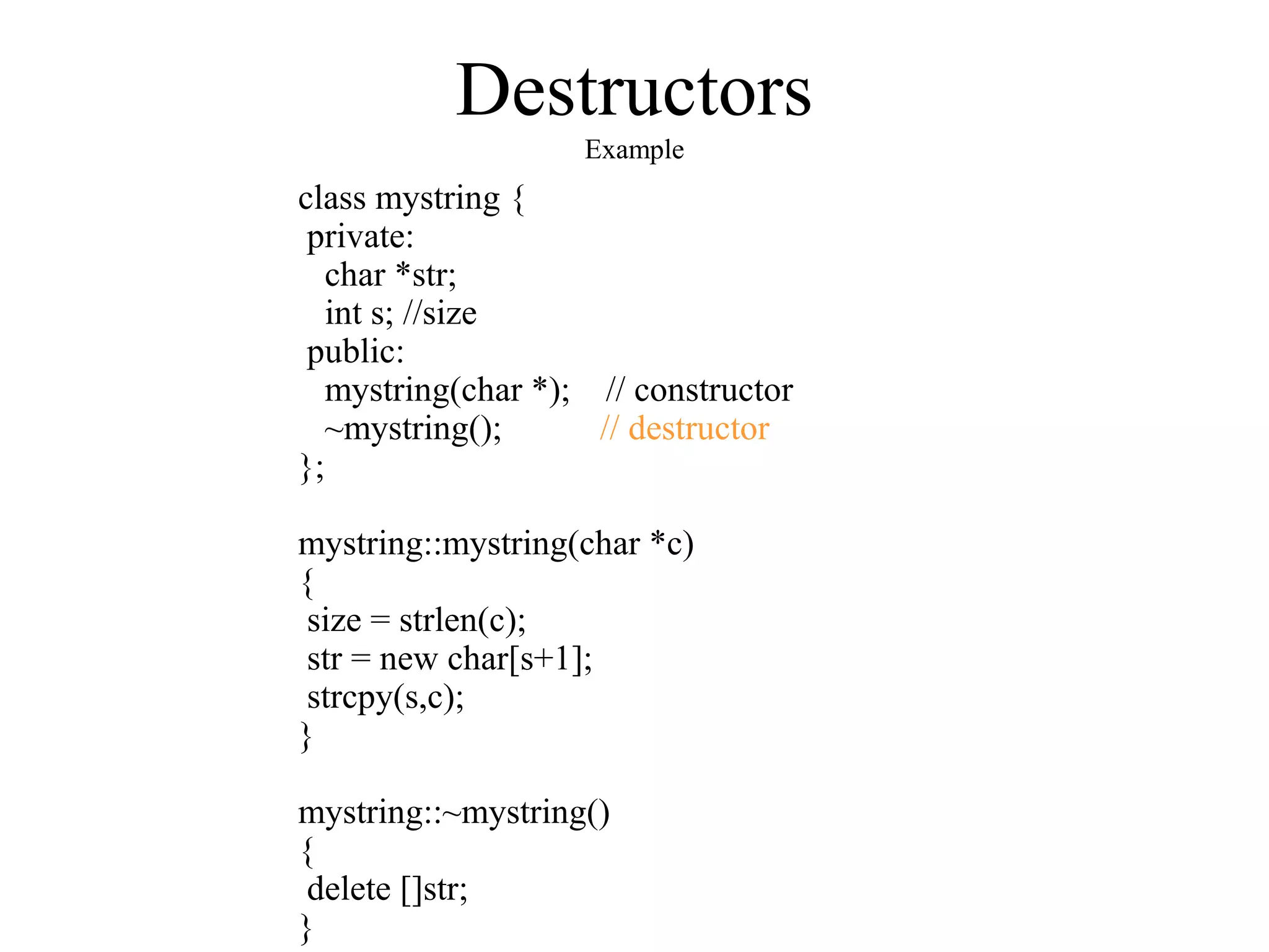 Destructors
Example
class mystring {
private:
char *str;
int s; //size
public:
mystring(char *); // constructor
~mystring(); // destructor
};
mystring::mystring(char *c)
{
size = strlen(c);
str = new char[s+1];
strcpy(s,c);
}
mystring::~mystring()
{
delete []str;
}
 