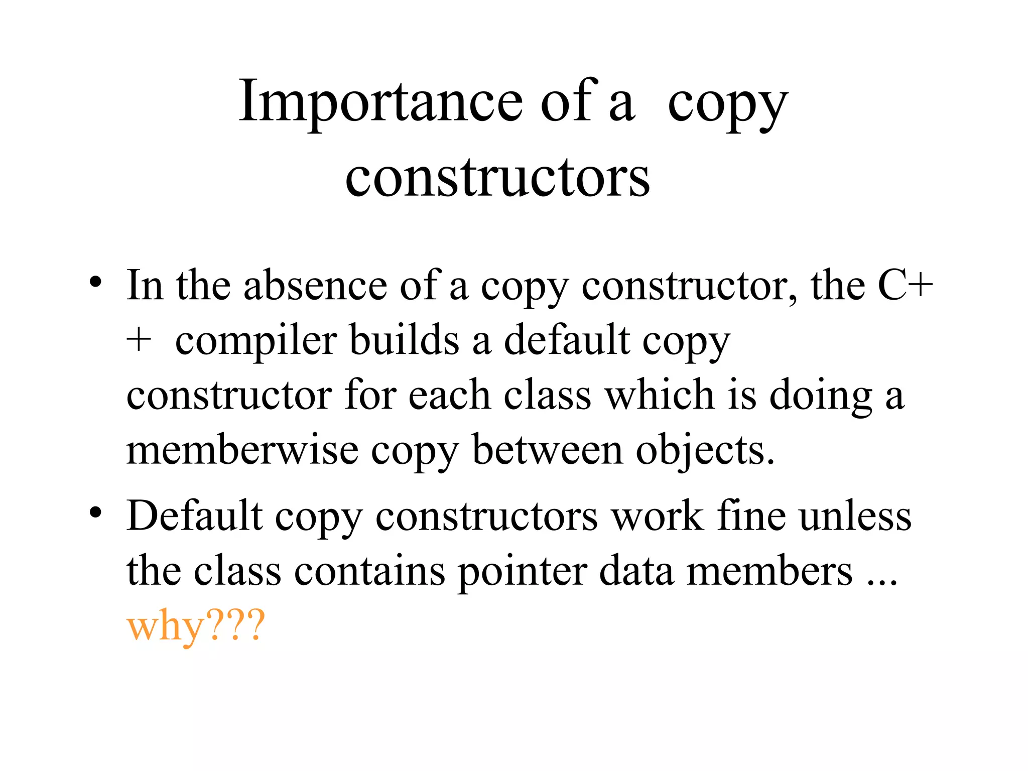 Importance of a copy
constructors
• In the absence of a copy constructor, the C+
+ compiler builds a default copy
constructor for each class which is doing a
memberwise copy between objects.
• Default copy constructors work fine unless
the class contains pointer data members ...
why???
 