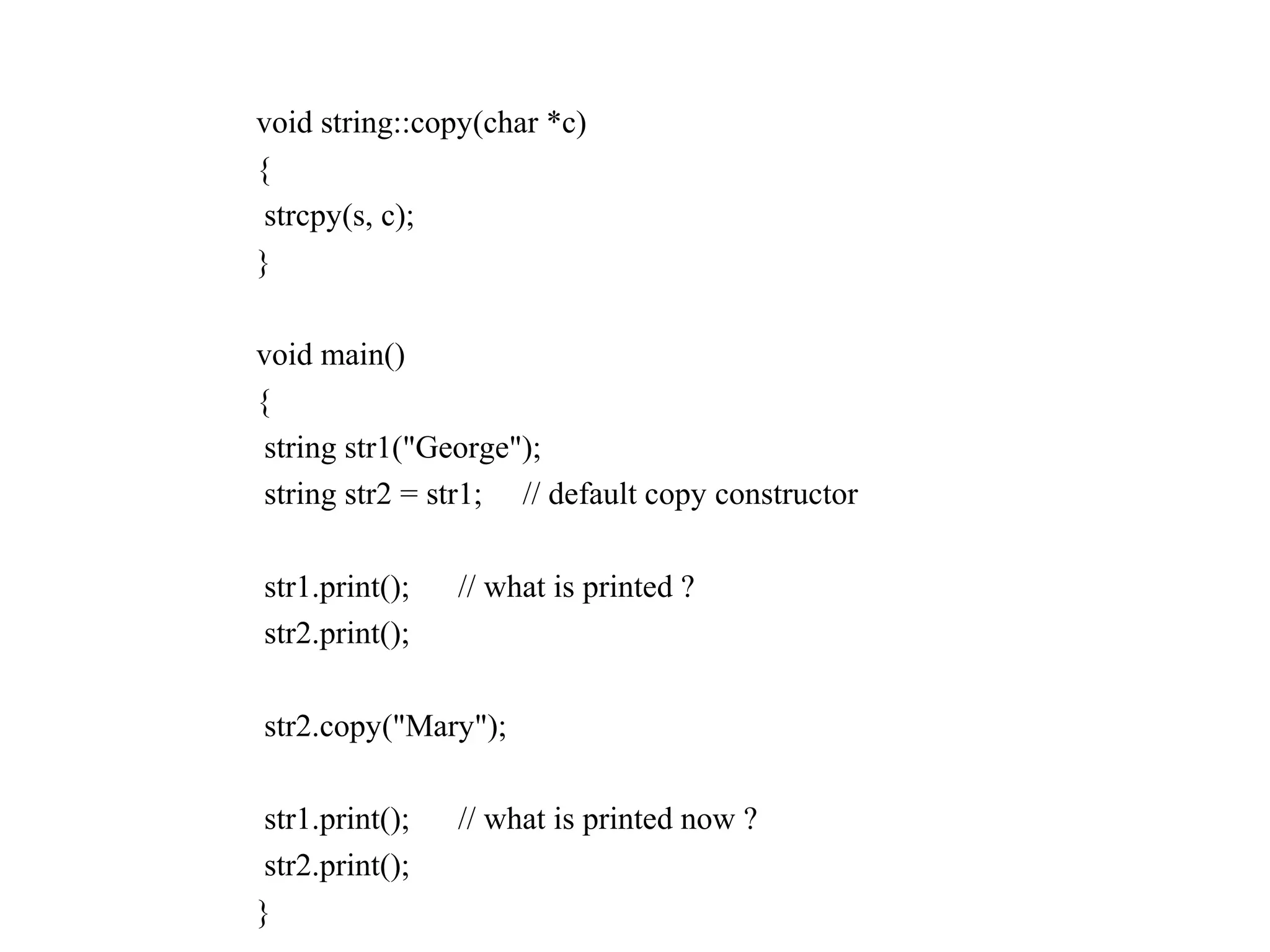 void string::copy(char *c)
{
strcpy(s, c);
}
void main()
{
string str1("George");
string str2 = str1; // default copy constructor
str1.print(); // what is printed ?
str2.print();
str2.copy("Mary");
str1.print(); // what is printed now ?
str2.print();
}
 