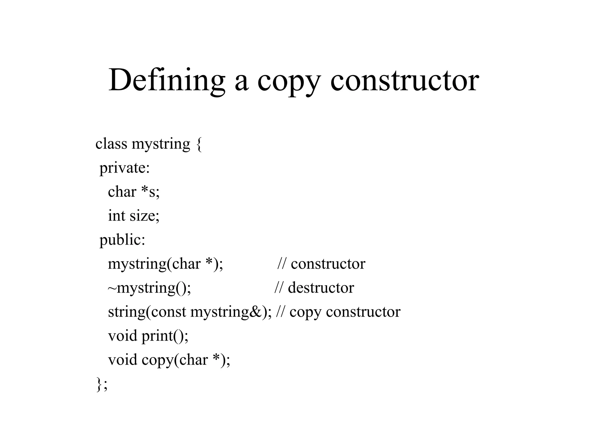 Defining a copy constructor
class mystring {
private:
char *s;
int size;
public:
mystring(char *); // constructor
~mystring(); // destructor
string(const mystring&); // copy constructor
void print();
void copy(char *);
};
 