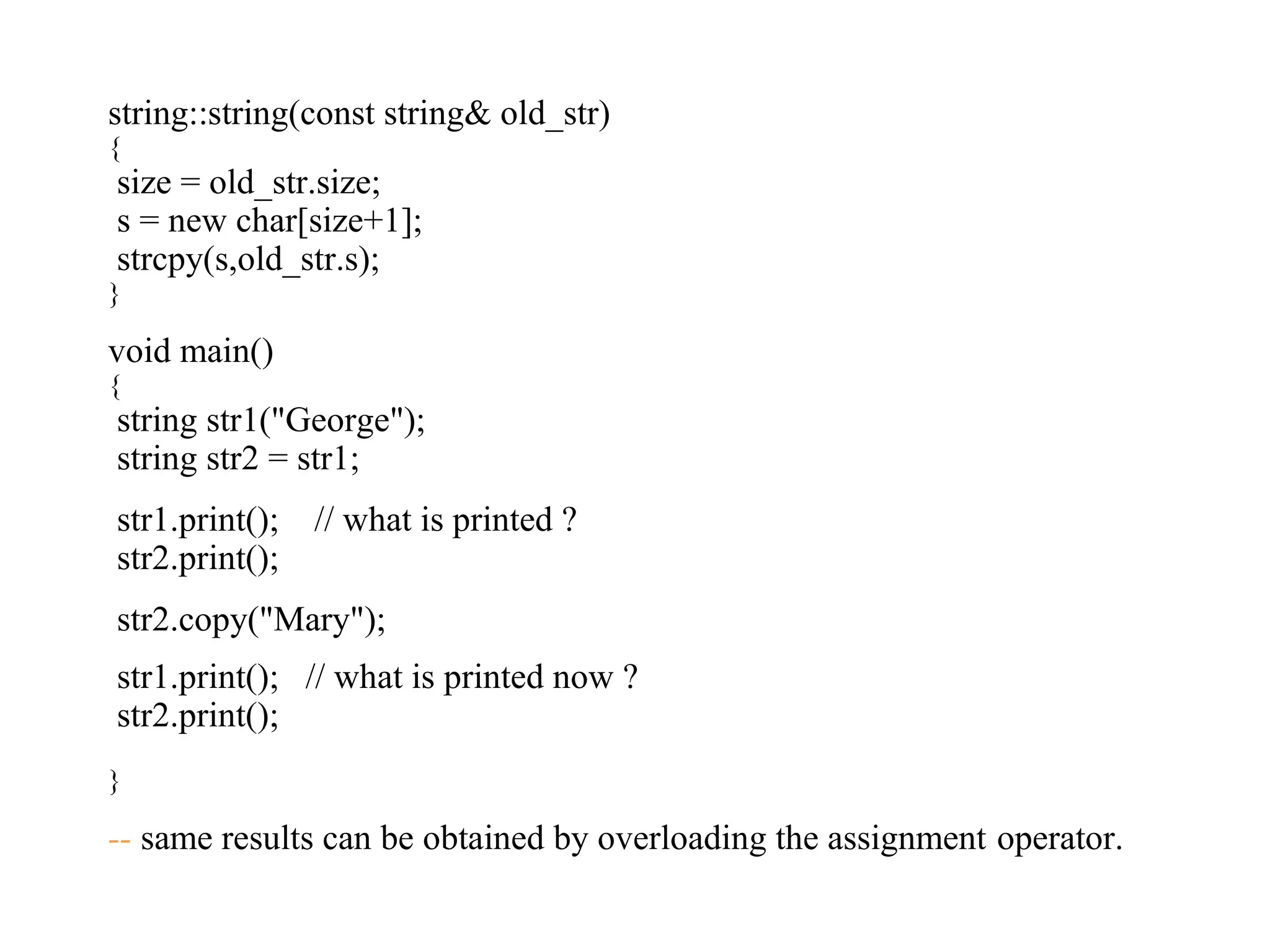 string::string(const string& old_str)
{
size = old_str.size;
s = new char[size+1];
strcpy(s,old_str.s);
}
void main()
{
string str1("George");
string str2 = str1;
str1.print(); // what is printed ?
str2.print();
str2.copy("Mary");
str1.print(); // what is printed now ?
str2.print();
}
-- same results can be obtained by overloading the assignment operator.
 