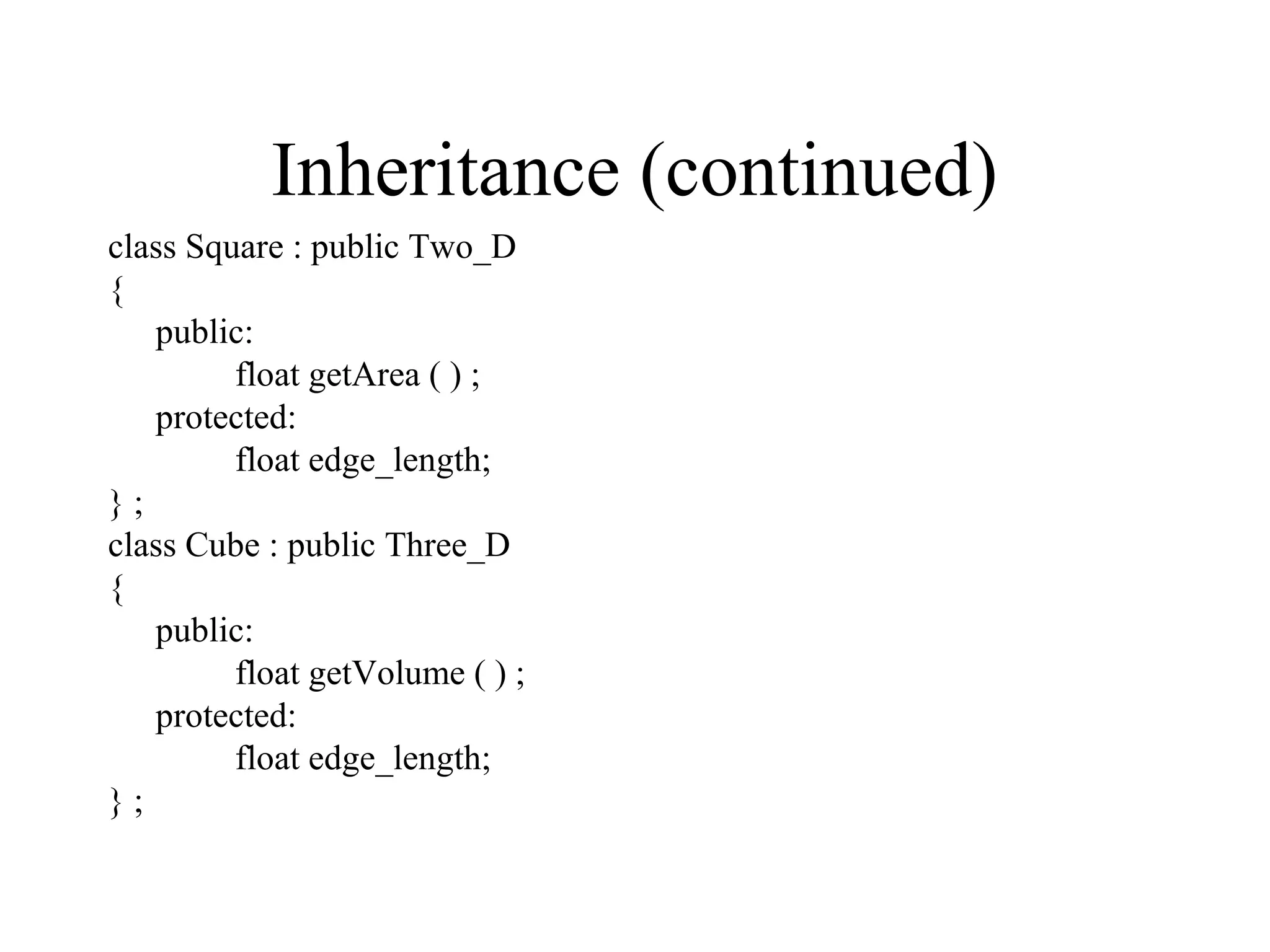Inheritance (continued)
class Square : public Two_D
{
public:
float getArea ( ) ;
protected:
float edge_length;
} ;
class Cube : public Three_D
{
public:
float getVolume ( ) ;
protected:
float edge_length;
} ;
 