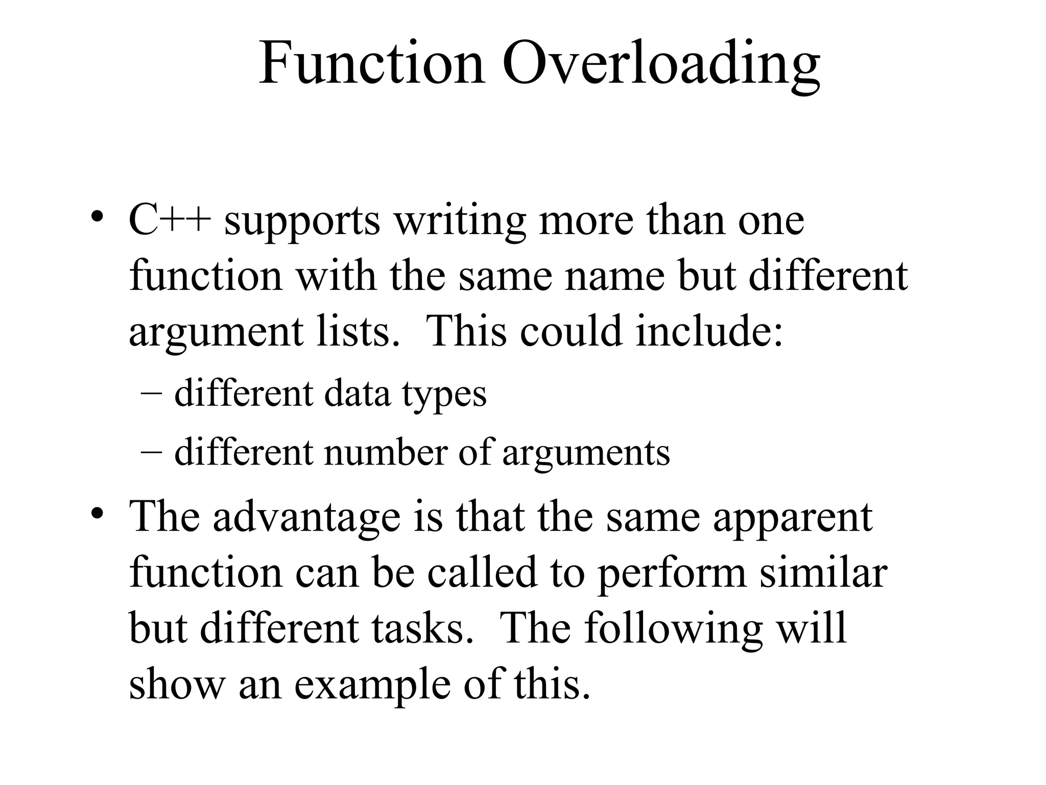 Function Overloading
• C++ supports writing more than one
function with the same name but different
argument lists. This could include:
– different data types
– different number of arguments
• The advantage is that the same apparent
function can be called to perform similar
but different tasks. The following will
show an example of this.
 