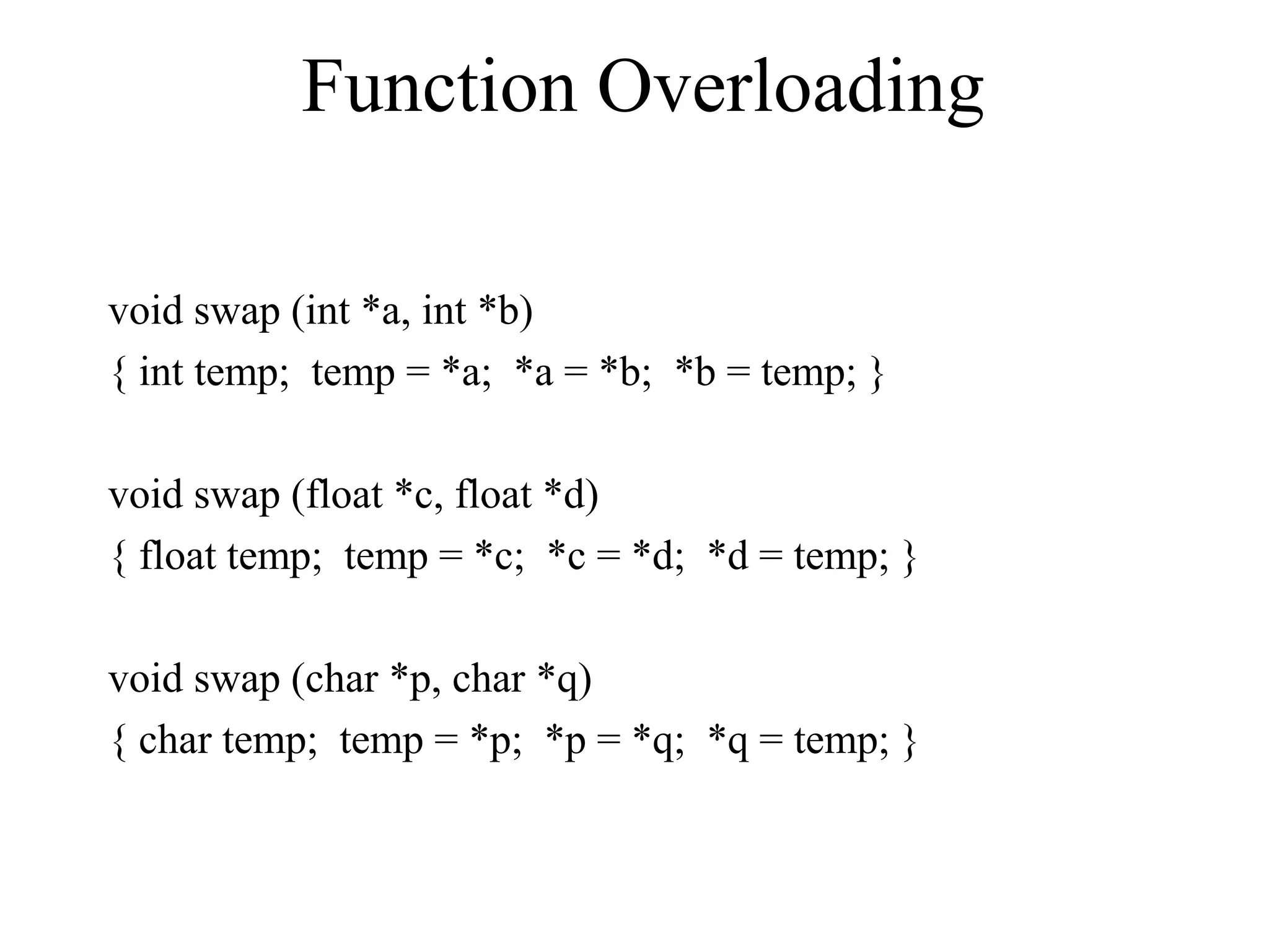 Function Overloading
void swap (int *a, int *b)
{ int temp; temp = *a; *a = *b; *b = temp; }
void swap (float *c, float *d)
{ float temp; temp = *c; *c = *d; *d = temp; }
void swap (char *p, char *q)
{ char temp; temp = *p; *p = *q; *q = temp; }
 