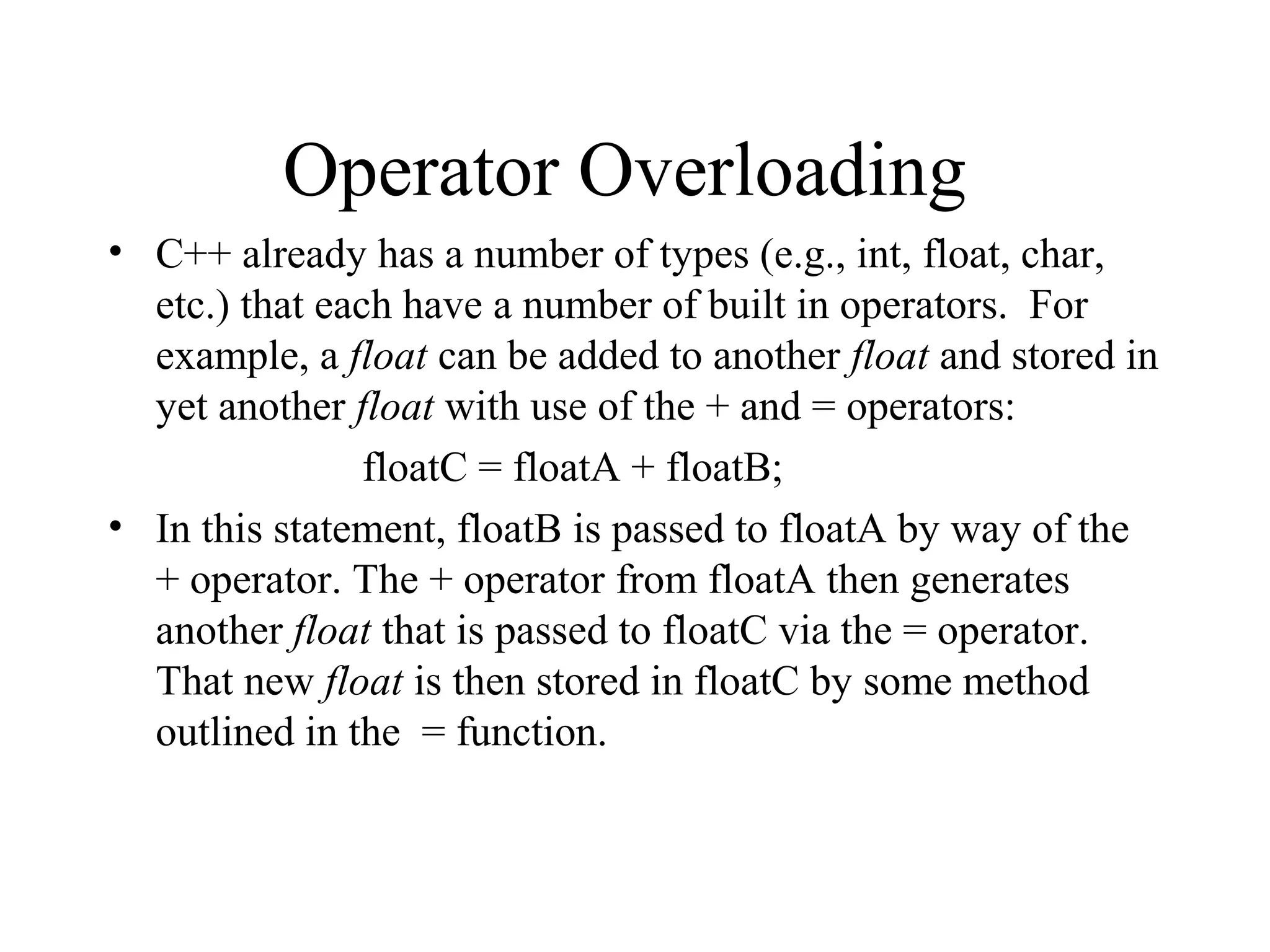 Operator Overloading
• C++ already has a number of types (e.g., int, float, char,
etc.) that each have a number of built in operators. For
example, a float can be added to another float and stored in
yet another float with use of the + and = operators:
floatC = floatA + floatB;
• In this statement, floatB is passed to floatA by way of the
+ operator. The + operator from floatA then generates
another float that is passed to floatC via the = operator.
That new float is then stored in floatC by some method
outlined in the = function.
 