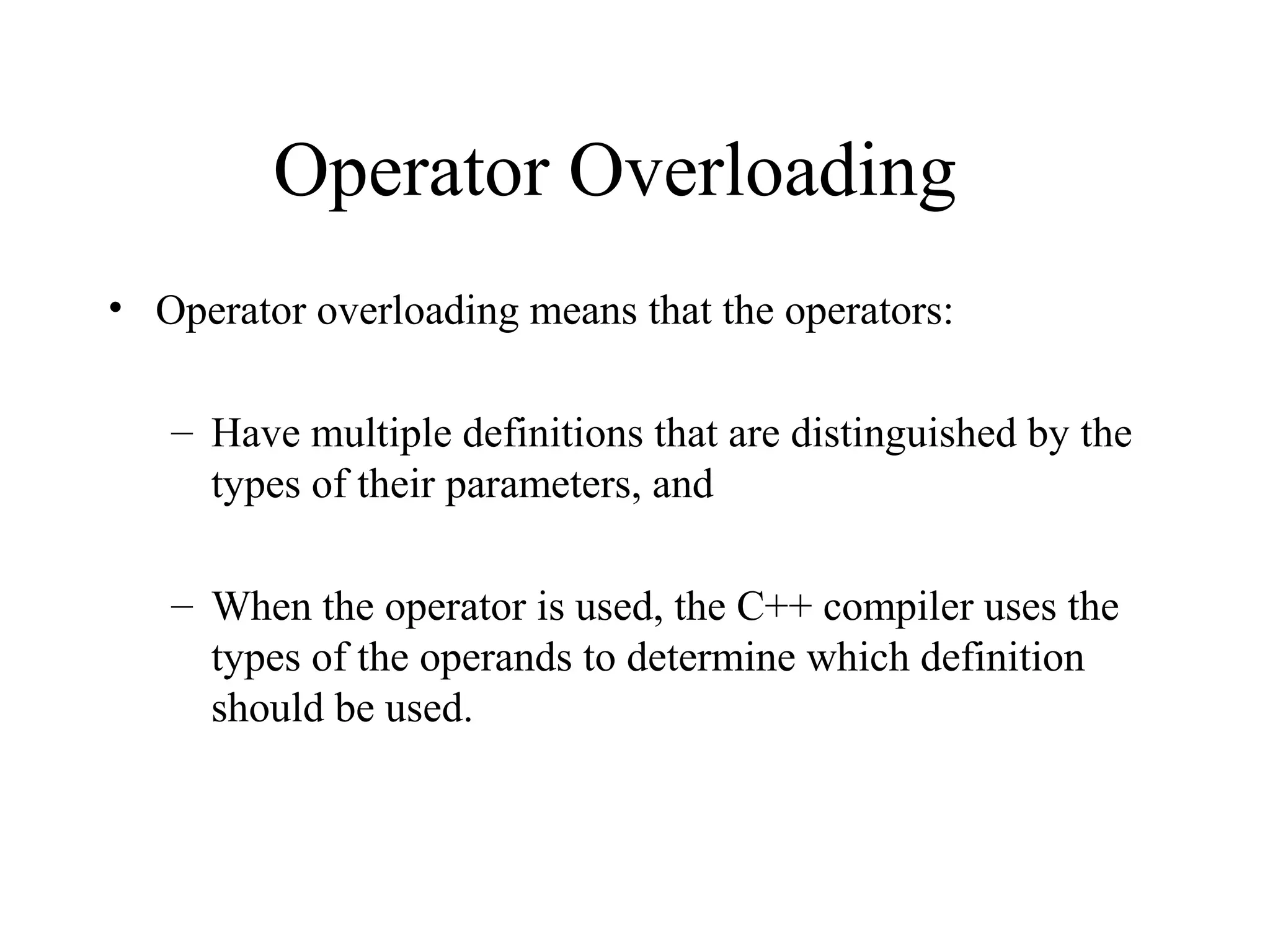 Operator Overloading
• Operator overloading means that the operators:
– Have multiple definitions that are distinguished by the
types of their parameters, and
– When the operator is used, the C++ compiler uses the
types of the operands to determine which definition
should be used.
 