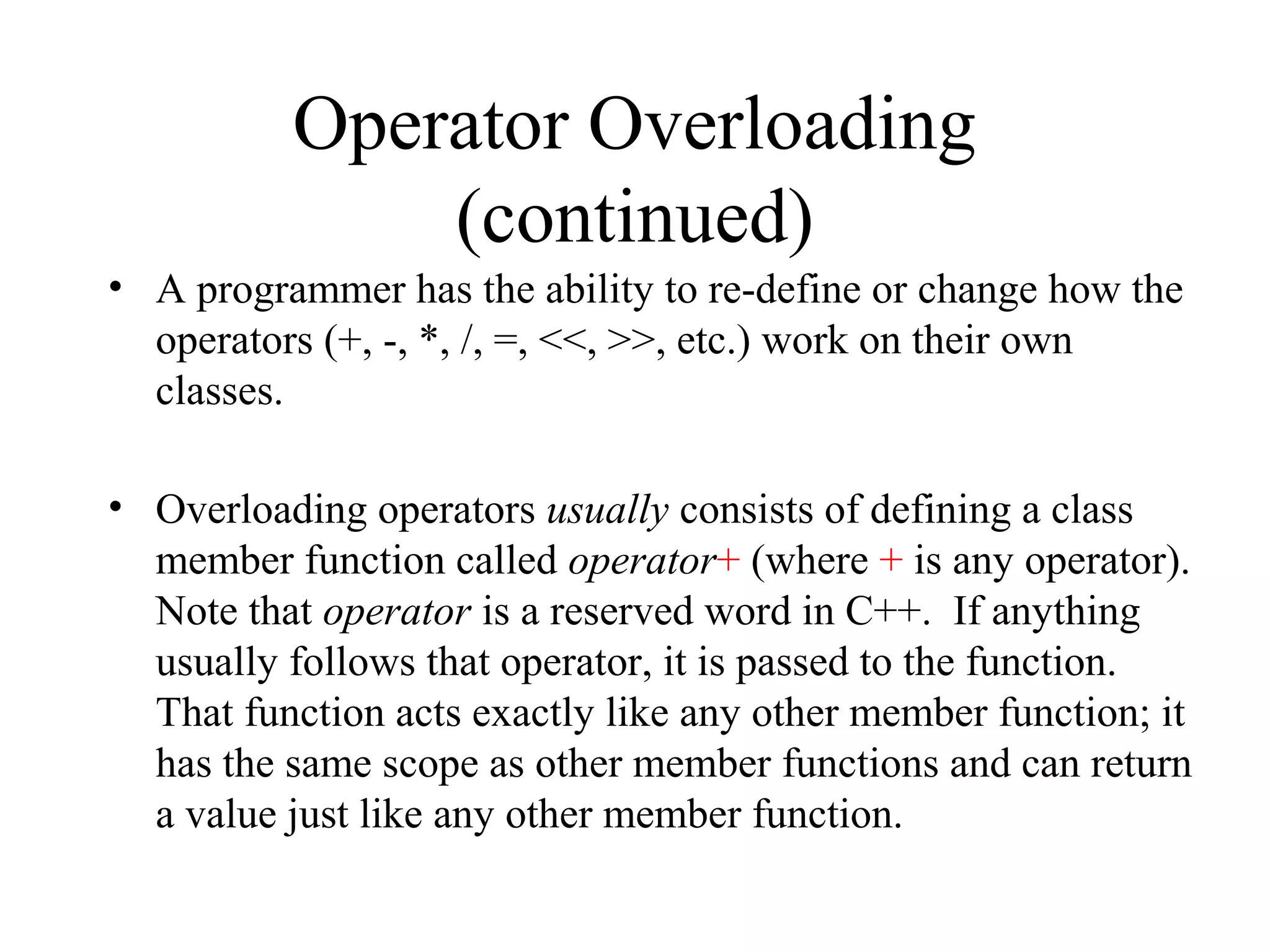 Operator Overloading
(continued)
• A programmer has the ability to re-define or change how the
operators (+, -, *, /, =, <<, >>, etc.) work on their own
classes.
• Overloading operators usually consists of defining a class
member function called operator+ (where + is any operator).
Note that operator is a reserved word in C++. If anything
usually follows that operator, it is passed to the function.
That function acts exactly like any other member function; it
has the same scope as other member functions and can return
a value just like any other member function.
 
