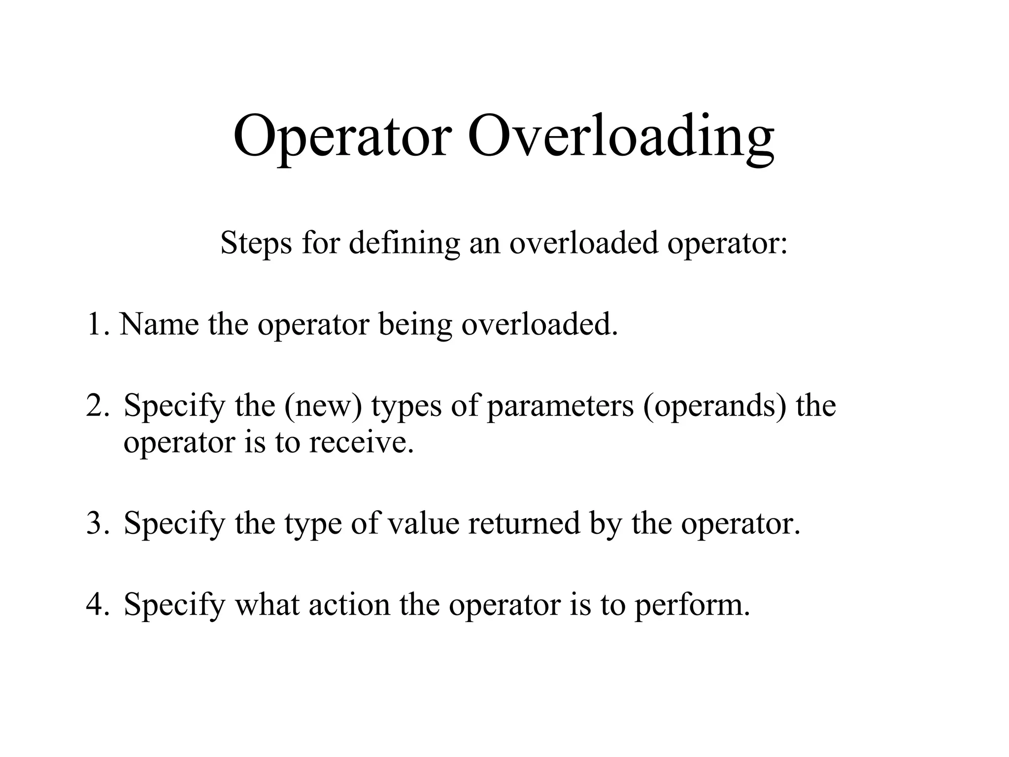 Operator Overloading
Steps for defining an overloaded operator:
1. Name the operator being overloaded.
2. Specify the (new) types of parameters (operands) the
operator is to receive.
3. Specify the type of value returned by the operator.
4. Specify what action the operator is to perform.
 