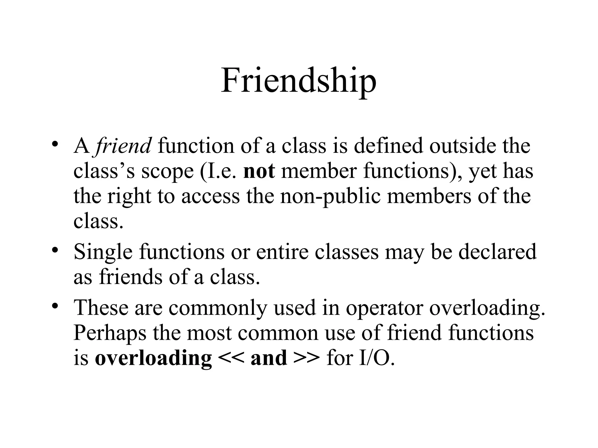 Friendship
• A friend function of a class is defined outside the
class’s scope (I.e. not member functions), yet has
the right to access the non-public members of the
class.
• Single functions or entire classes may be declared
as friends of a class.
• These are commonly used in operator overloading.
Perhaps the most common use of friend functions
is overloading << and >> for I/O.
 