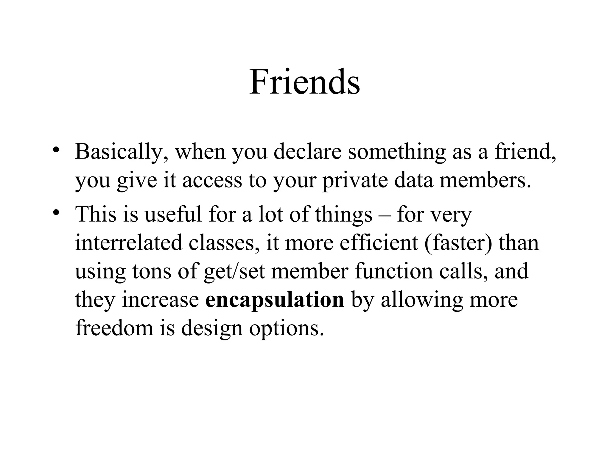Friends
• Basically, when you declare something as a friend,
you give it access to your private data members.
• This is useful for a lot of things – for very
interrelated classes, it more efficient (faster) than
using tons of get/set member function calls, and
they increase encapsulation by allowing more
freedom is design options.
 