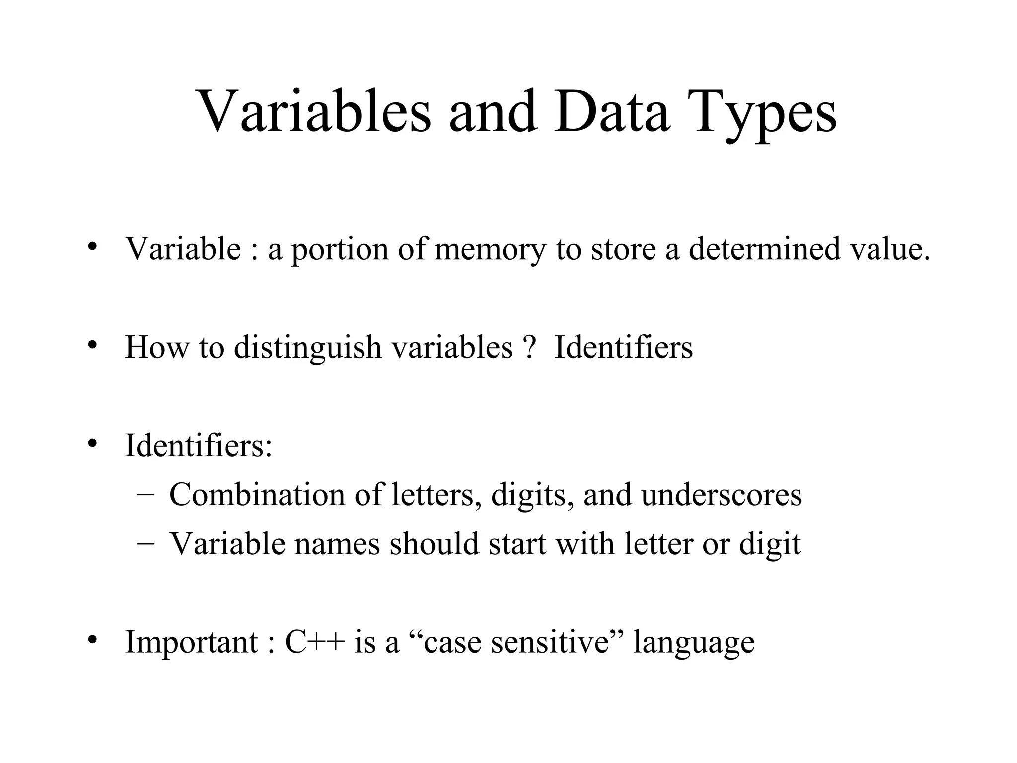 Variables and Data Types
• Variable : a portion of memory to store a determined value.
• How to distinguish variables ? Identifiers
• Identifiers:
– Combination of letters, digits, and underscores
– Variable names should start with letter or digit
• Important : C++ is a “case sensitive” language
 