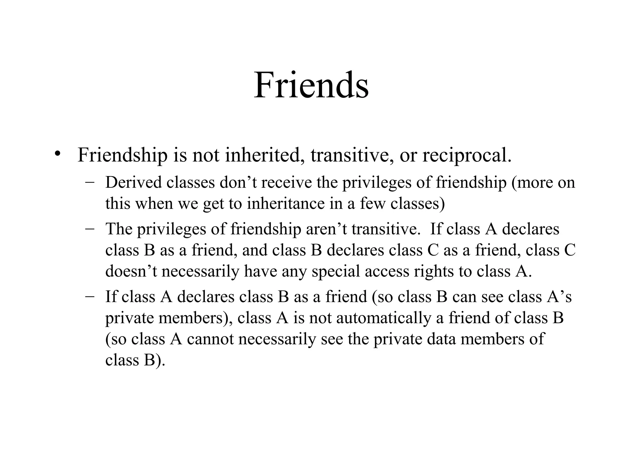 Friends
• Friendship is not inherited, transitive, or reciprocal.
– Derived classes don’t receive the privileges of friendship (more on
this when we get to inheritance in a few classes)
– The privileges of friendship aren’t transitive. If class A declares
class B as a friend, and class B declares class C as a friend, class C
doesn’t necessarily have any special access rights to class A.
– If class A declares class B as a friend (so class B can see class A’s
private members), class A is not automatically a friend of class B
(so class A cannot necessarily see the private data members of
class B).
 