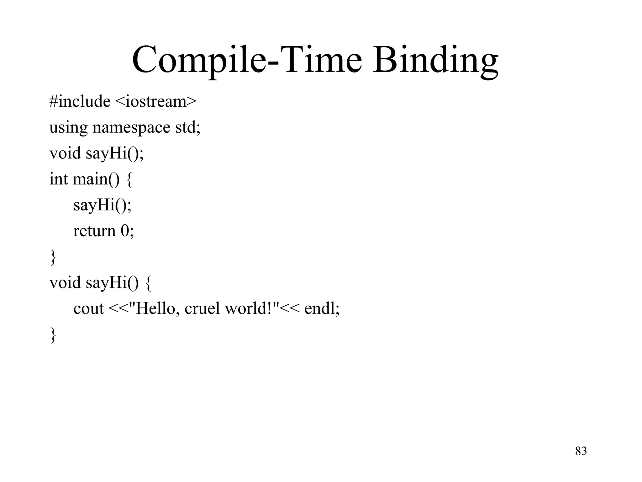 83
Compile-Time Binding
#include <iostream>
using namespace std;
void sayHi();
int main() {
sayHi();
return 0;
}
void sayHi() {
cout <<"Hello, cruel world!"<< endl;
}
 