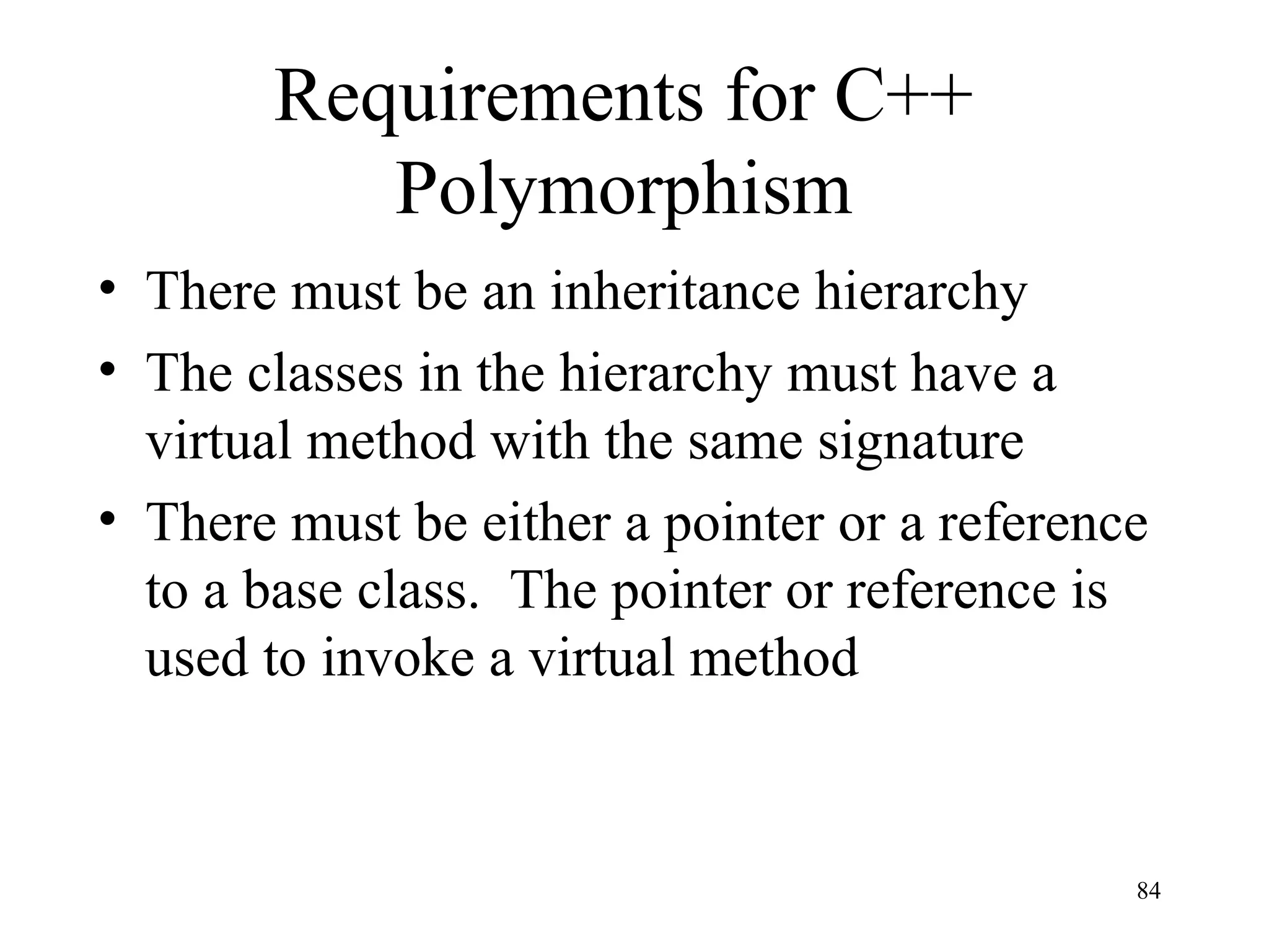 84
Requirements for C++
Polymorphism
• There must be an inheritance hierarchy
• The classes in the hierarchy must have a
virtual method with the same signature
• There must be either a pointer or a reference
to a base class. The pointer or reference is
used to invoke a virtual method
 