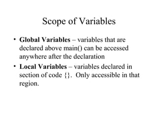 Scope of Variables
• Global Variables – variables that are
declared above main() can be accessed
anywhere after the declaration
• Local Variables – variables declared in
section of code {}. Only accessible in that
region.
 
