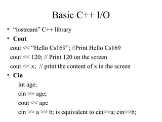 Basic C++ I/O
• “iostream” C++ library
• Cout
cout << “Hello Cs169”; //Print Hello Cs169
cout << 120; // Print 120 on the screen
cout << x; // print the content of x in the screen
• Cin
int age;
cin >> age;
cout << age
cin >> a >> b; is equivalent to cin>>a; cin>>b;
 