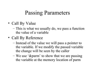 Passing Parameters
• Call By Value
– This is what we usually do, we pass a function
the value of a variable
• Call By Reference
– Instead of the value we will pass a pointer to
the variable. If we modify the passed variable
the change will be seen by the caller
– We use ‘&parm’ to show that we are passing
the variable at the memory location of parm
 