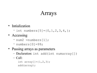 Arrays
• Intialization
– int numbers[5]={0,1,2,3,4,};
• Accessing
– num2 =numbers[1];
– numbers[0]=99;
• Passing arrays as parameters
– Declaration: int add(int numarray[])
– Call:
int array[]={1,2,3};
add(array);
 