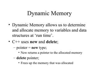 Dynamic Memory
• Dynamic Memory allows us to determine
and allocate memory to variables and data
structures at ‘run time’.
• C++ uses new and delete;
– pointer = new type;
• New returns a pointer to the allocated memory
– delete pointer;
• Frees up the memory that was allocated
 