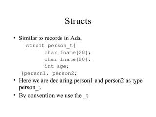 Structs
• Similar to records in Ada.
struct person_t{
char fname[20];
char lname[20];
int age;
}person1, person2;
• Here we are declaring person1 and person2 as type
person_t.
• By convention we use the _t
 