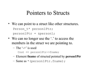 Pointers to Structs
• We can point to a struct like other structures.
Person_t* person1Ptr;
person1Ptr = &person1;
• We can no longer use the ‘.’ to access the
members in the struct we are pointing to.
– The ‘->’ is used
Cout << person1Ptr->fname;
– Element fname of structed pointed by person1Ptr
– Same as *(person1Ptr.fname);
 