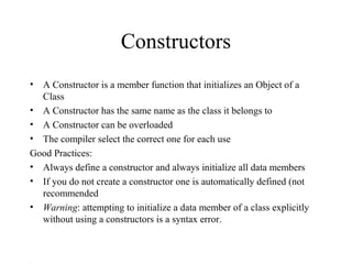 Constructors
• A Constructor is a member function that initializes an Object of a
Class
• A Constructor has the same name as the class it belongs to
• A Constructor can be overloaded
• The compiler select the correct one for each use
Good Practices:
• Always define a constructor and always initialize all data members
• If you do not create a constructor one is automatically defined (not
recommended
• Warning: attempting to initialize a data member of a class explicitly
without using a constructors is a syntax error.
 