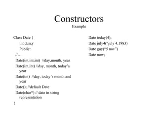 Constructors
Example
Class Date {
int d,m,y
Public:
//…
Date(int,int,int) //day,month, year
Date(int,int) //day, month, today’s
year
Date(int) //day, today’s month and
year
Date(); //default Date
Date(char*) // date in string
representation
}
Date today(4);
Date july4(“july 4,1983)
Date guy(“5 nov”)
Date now;
 