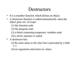 Destructors
• It is a member function which deletes an object.
• A destructor function is called automatically when the
object goes out of scope:
(1) the function ends
(2) the program ends
(3) a block containing temporary variables ends
(4) a delete operator is called
• A destructor has:
(i) the same name as the class but is preceded by a tilde
(~)
(ii) no arguments and return no values
 