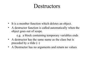 Destructors
• It is a member function which deletes an object.
• A destructor function is called automatically when the
object goes out of scope.
e.g. a block containing temporary variables ends
• A destructor has the same name as the class but is
preceded by a tilde (~)
• A Destructor has no arguments and return no values
 