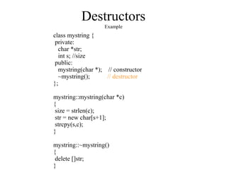 Destructors
Example
class mystring {
private:
char *str;
int s; //size
public:
mystring(char *); // constructor
~mystring(); // destructor
};
mystring::mystring(char *c)
{
size = strlen(c);
str = new char[s+1];
strcpy(s,c);
}
mystring::~mystring()
{
delete []str;
}
 