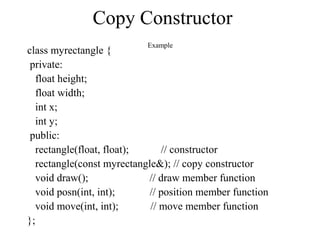 class myrectangle {
private:
float height;
float width;
int x;
int y;
public:
rectangle(float, float); // constructor
rectangle(const myrectangle&); // copy constructor
void draw(); // draw member function
void posn(int, int); // position member function
void move(int, int); // move member function
};
Copy Constructor
Example
 