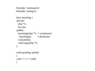#include <iostream.h>
#include <string.h>
class mystring {
private:
char *s;
int size;
public:
mystring(char *); // constructor
~mystring(); // destructor
void print();
void copy(char *);
};
void mystring::print()
{
cout << s << endl;
}
 