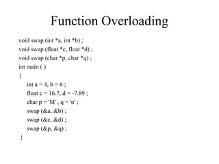 Function Overloading
void swap (int *a, int *b) ;
void swap (float *c, float *d) ;
void swap (char *p, char *q) ;
int main ( )
{
int a = 4, b = 6 ;
float c = 16.7, d = -7.89 ;
char p = 'M' , q = 'n' ;
swap (&a, &b) ;
swap (&c, &d) ;
swap (&p, &q) ;
}
 