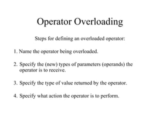 Operator Overloading
Steps for defining an overloaded operator:
1. Name the operator being overloaded.
2. Specify the (new) types of parameters (operands) the
operator is to receive.
3. Specify the type of value returned by the operator.
4. Specify what action the operator is to perform.
 