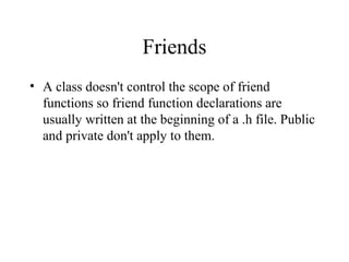Friends
• A class doesn't control the scope of friend
functions so friend function declarations are
usually written at the beginning of a .h file. Public
and private don't apply to them.
 