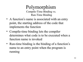 82
Polymorphism
Compile-Time Binding vs.
Run-Time Binding
• A function’s name is associated with an entry
point, the starting address of the code that
implements the function
• Compile-time binding lets the compiler
determines what code is to be executed when a
function name is invoked
• Run-time binding is the binding of a function’s
name to an entry point when the program is
running
 